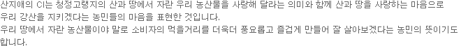 산지애의 CI는 청정고랭지의 산과 땅에서 자란 우리 농산물을 사랑해 달라는 의미와 함께 산과 땅을 사랑하는 마음으로우리 강산을 지키겠다는 농민들의 마음을 표현한 것입니다.우리 땅에서 자란 농산물이야 말로 소비자의 먹을거리를 더욱더 풍요롭고 즐겁게 만들어 잘 살아보겠다는 농민의 뜻이기도 합니다.