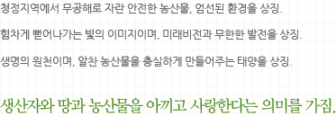 청정지역에서 무공해로 자란 안전한 농산물, 엄선된 환경을 상징.힘차게 뻗어나가는 빛의 이미지이며, 미래비전과 무한한 발전을 상징.생명의 원천이며, 알찬 농산물을 충실하게 만들어주는 태양을 상징.생산자와 땅과 농산물을 아끼고 사랑한다는 의미를 가짐.