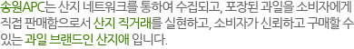 송원APC는 산지 네트워크를 통하여 수집되고, 포장된 과일을 소비자에게 직접 판매함으로서 산지 직거래를 실현하고, 소비자가 신뢰하고 구매할 수 있는 과일 브랜드인 산지애 입니다.