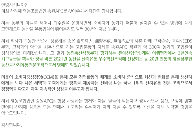 앞으로도 사랑하는 형제와 아들, 딸들이 먹는다고 항상 생각하면서 저희 영농조합법인 송원APC에서 생산, 포장하는 산지애 상품은 모든 면에서 최고라는 수식어가 따라 다닐 수 있도록 약속 드리며 열심히 노력하겠습니다.