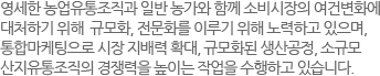 영세한 농업유통조직과 일반 농가와 함께 소비시장의 여건변화에 대처하기 위해  규모화, 전문화를 이루기 위해 노력하고 있으며, 통합마케팅으로 시장 지배력 확대, 규모화된 생산공정, 소규모 산지유통조직의 경쟁력을 높이는 작업을 수행하고 있습니다.