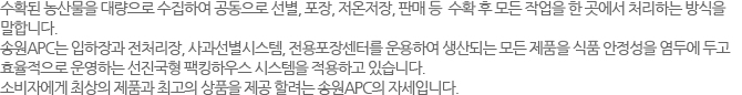 수확된 농산물을 대량으로 수집하여 공동으로 선별, 포장, 저온저장, 판매 등  수확 후 모든 작업을 한 곳에서 처리하는 방식을 
말합니다. 송원APC는 입하장과 전처리장, 사과선별시스템, 전용포장센터를 운용하여 생산되는 모든 제품을 식품 안정성을 염두에 두고 효율적으로 운영하는 선진국형 팩킹하우스 시스템을 적용하고 있습니다. 소비자에게 최상의 제품과 최고의 상품을 제공 할려는 송원APC의 자세입니다.