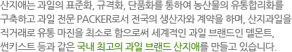 산지애는 과일의 표준화, 규격화, 단품화를 통하여 농산물의 유통합리화를 구축하고 과일 전문 PACKER로서 전국의 생산자와 계약을 하며, 산지과일을 
직거래로 유통 마진을 최소로 함으로써 세계적인 과일 브랜드인 델몬트, 썬키스트 등과 같은 국내 최고의 과일 브랜드 산지애를 만들고 있습니다.