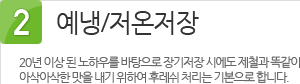 2. 예냉/저온저장 : 20년 이상 된 노하우를 바탕으로 장기저장 시에도 제철과 똑같이 아삭아삭한 맛을 내기 위하여 후레쉬 처리는 기본으로 합니다.