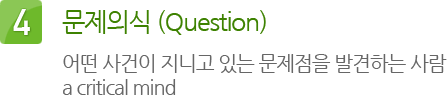 4. 문제의식 (Question) : 어떤 사건이 지니고 있는 문제점을 발견하는 사람 a critical mind